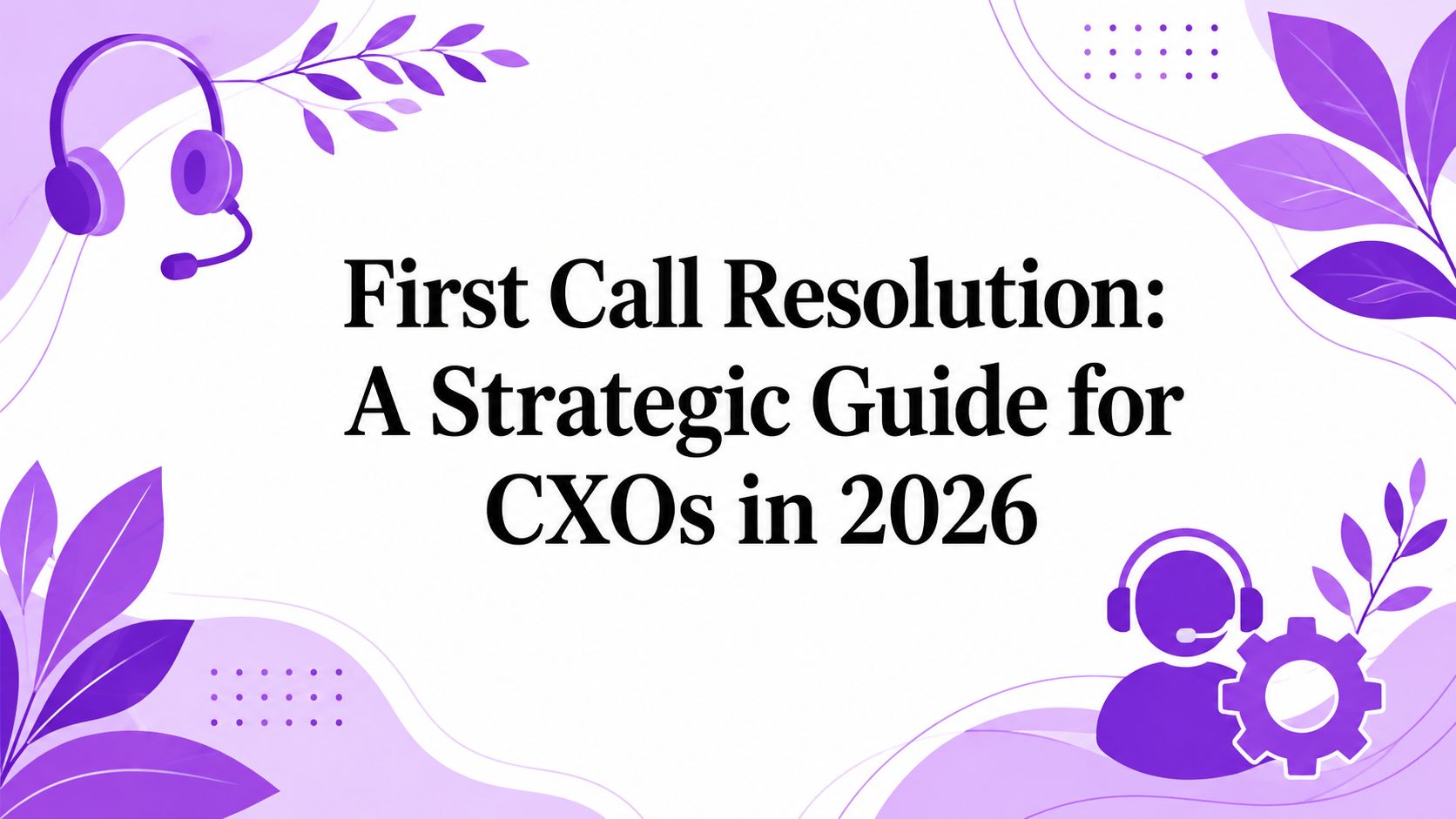 First Call Resolution: A Strategic Guide for CXOs in 2026